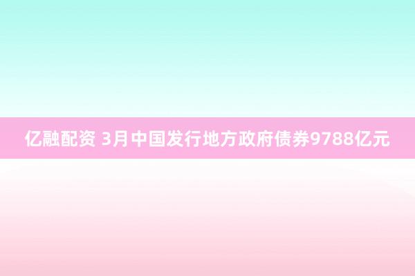亿融配资 3月中国发行地方政府债券9788亿元