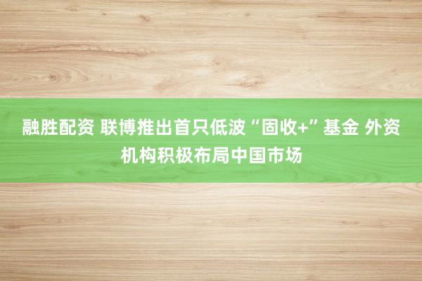 融胜配资 联博推出首只低波“固收+”基金 外资机构积极布局中国市场