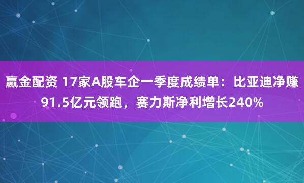 赢金配资 17家A股车企一季度成绩单：比亚迪净赚91.5亿元领跑，赛力斯净利增长240%