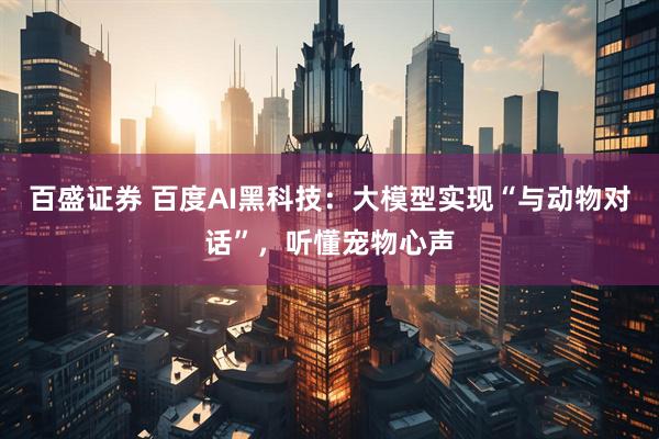 百盛证券 百度AI黑科技：大模型实现“与动物对话”，听懂宠物心声