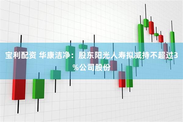 宝利配资 华康洁净：股东阳光人寿拟减持不超过3%公司股份