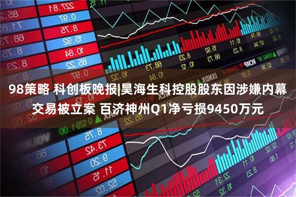 98策略 科创板晚报|昊海生科控股股东因涉嫌内幕交易被立案 百济神州Q1净亏损9450万元
