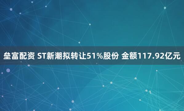 垒富配资 ST新潮拟转让51%股份 金额117.92亿元