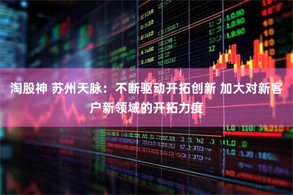 淘股神 苏州天脉：不断驱动开拓创新 加大对新客户新领域的开拓力度