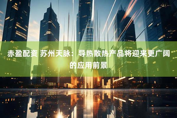 赤盈配资 苏州天脉：导热散热产品将迎来更广阔的应用前景