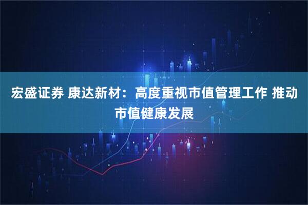 宏盛证券 康达新材：高度重视市值管理工作 推动市值健康发展