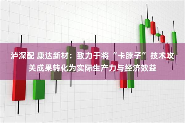 泸深配 康达新材：致力于将 “卡脖子” 技术攻关成果转化为实际生产力与经济效益