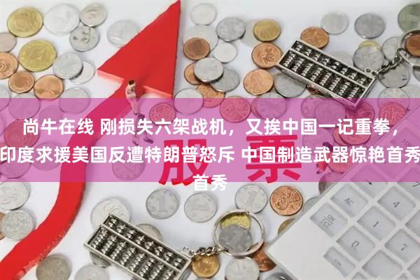 尚牛在线 刚损失六架战机，又挨中国一记重拳，印度求援美国反遭特朗普怒斥 中国制造武器惊艳首秀