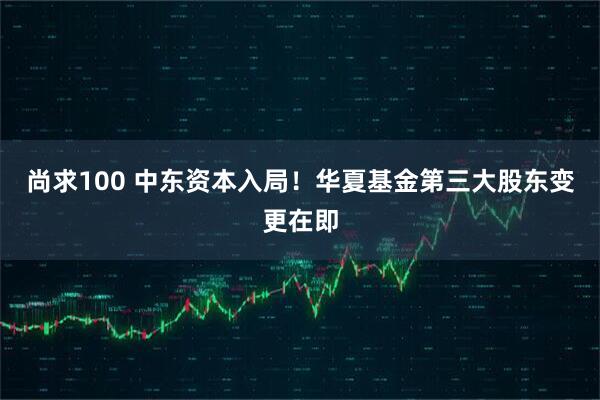 尚求100 中东资本入局！华夏基金第三大股东变更在即