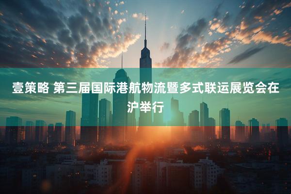 壹策略 第三届国际港航物流暨多式联运展览会在沪举行