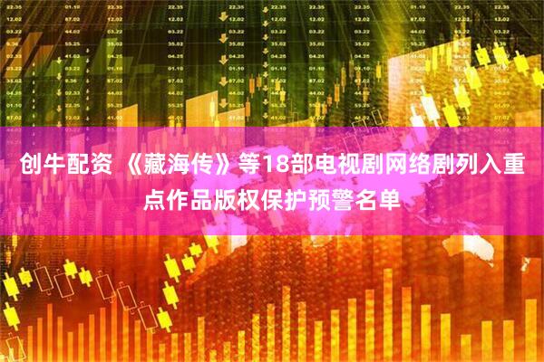 创牛配资 《藏海传》等18部电视剧网络剧列入重点作品版权保护预警名单