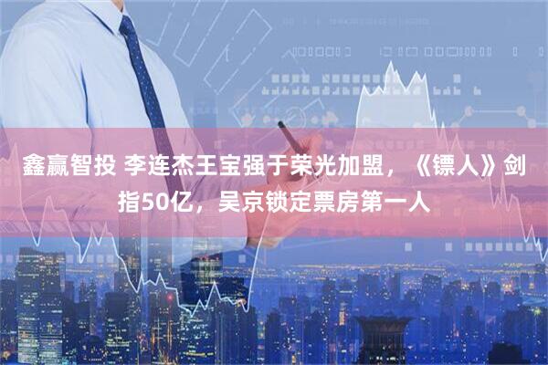 鑫赢智投 李连杰王宝强于荣光加盟，《镖人》剑指50亿，吴京锁定票房第一人