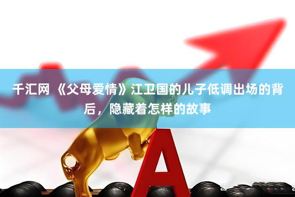 千汇网 《父母爱情》江卫国的儿子低调出场的背后，隐藏着怎样的故事