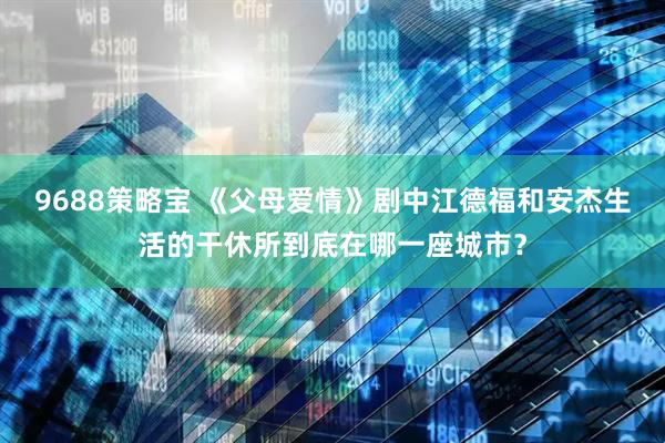 9688策略宝 《父母爱情》剧中江德福和安杰生活的干休所到底在哪一座城市？