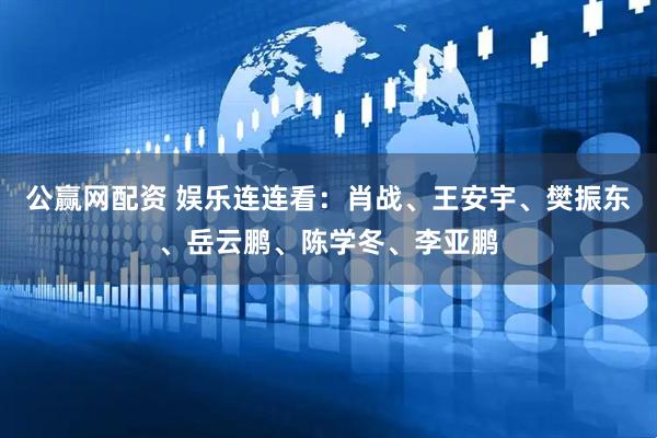 公赢网配资 娱乐连连看：肖战、王安宇、樊振东、岳云鹏、陈学冬、李亚鹏