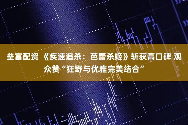 垒富配资 《疾速追杀：芭蕾杀姬》斩获高口碑 观众赞“狂野与优雅完美结合”