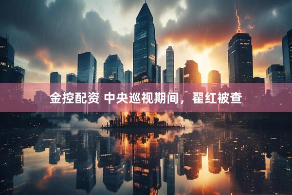 金控配资 中央巡视期间，翟红被查