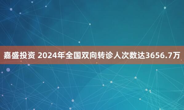嘉盛投资 2024年全国双向转诊人次数达3656.7万