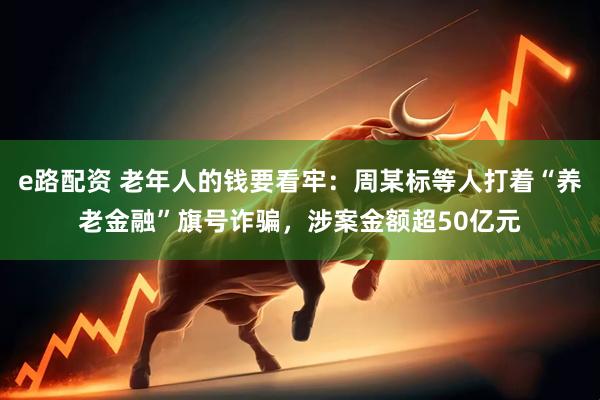 e路配资 老年人的钱要看牢：周某标等人打着“养老金融”旗号诈骗，涉案金额超50亿元