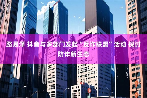 路易泽 抖音与多部门发起“反诈联盟”活动 探讨防诈新生态