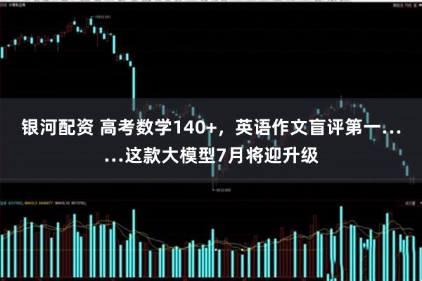 银河配资 高考数学140+，英语作文盲评第一……这款大模型7月将迎升级