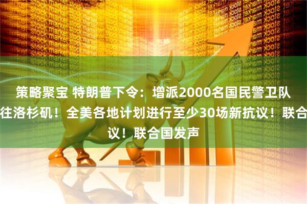 策略聚宝 特朗普下令：增派2000名国民警卫队人员前往洛杉矶！全美各地计划进行至少30场新抗议！联合国发声