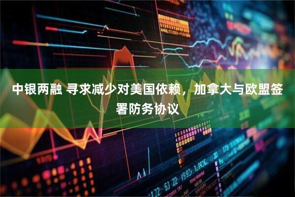 中银两融 寻求减少对美国依赖，加拿大与欧盟签署防务协议