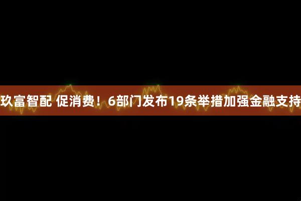 玖富智配 促消费！6部门发布19条举措加强金融支持