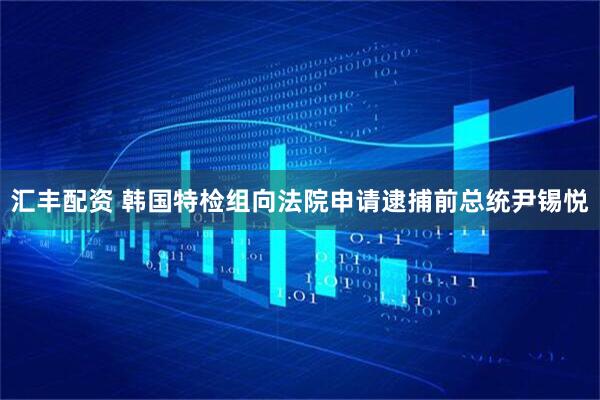 汇丰配资 韩国特检组向法院申请逮捕前总统尹锡悦