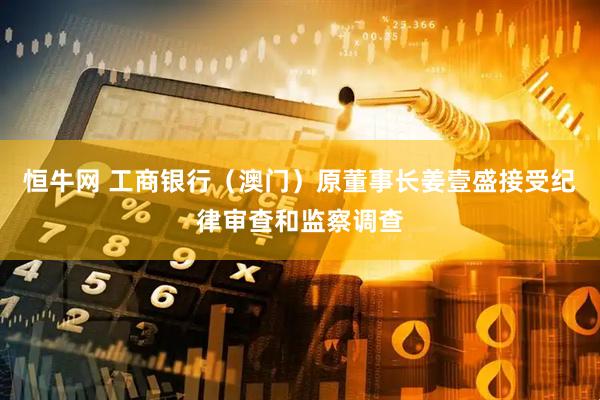 恒牛网 工商银行（澳门）原董事长姜壹盛接受纪律审查和监察调查