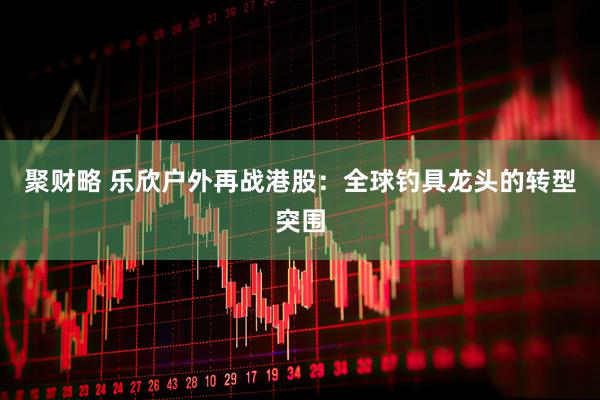 聚财略 乐欣户外再战港股：全球钓具龙头的转型突围