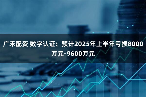 广禾配资 数字认证：预计2025年上半年亏损8000万元-9600万元
