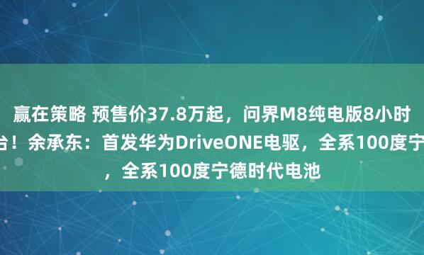赢在策略 预售价37.8万起，问界M8纯电版8小时小订破1万台！余承东：首发华为DriveONE电驱，全系100度宁德时代电池