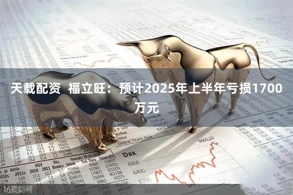 天载配资  福立旺：预计2025年上半年亏损1700万元