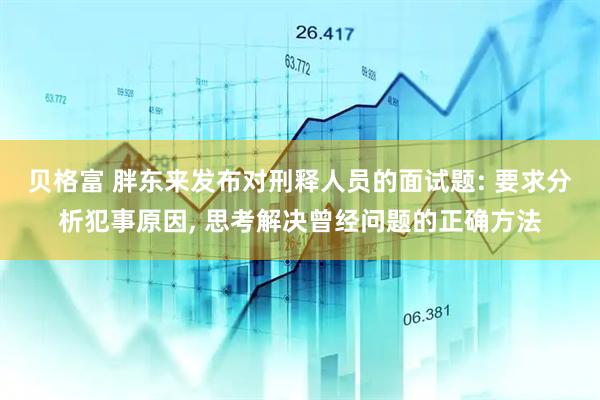 贝格富 胖东来发布对刑释人员的面试题: 要求分析犯事原因, 思考解决曾经问题的正确方法