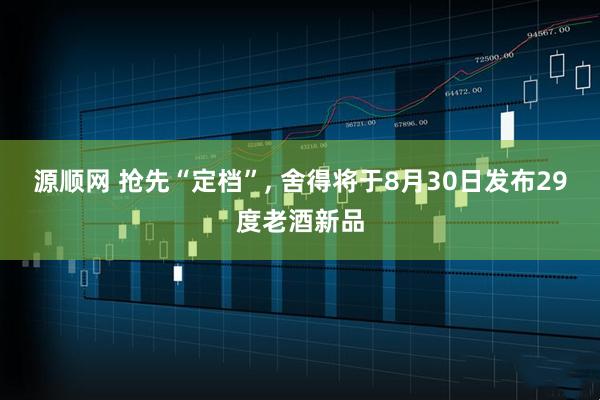 源顺网 抢先“定档”, 舍得将于8月30日发布29度老酒新品