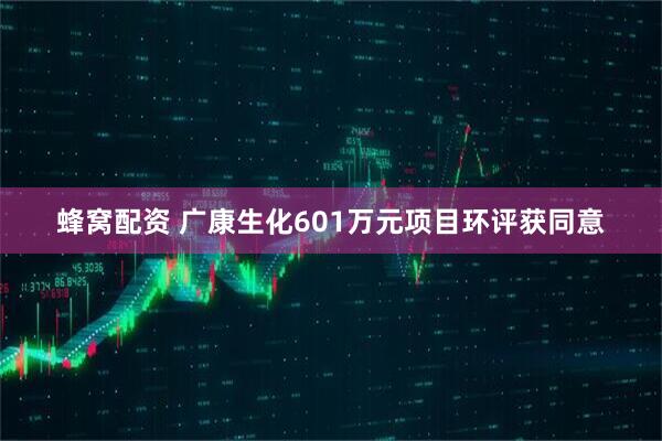 蜂窝配资 广康生化601万元项目环评获同意
