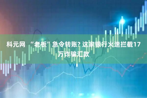 科元网  “老板”急令转账? 这家银行火速拦截17万诈骗汇款