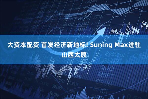大资本配资 首发经济新地标! Suning Max进驻山西太原