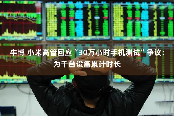 牛博 小米高管回应“30万小时手机测试”争议：为千台设备累计时长