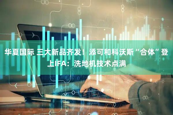 华夏国际 三大新品齐发！添可和科沃斯“合体”登上IFA：洗地机技术点满