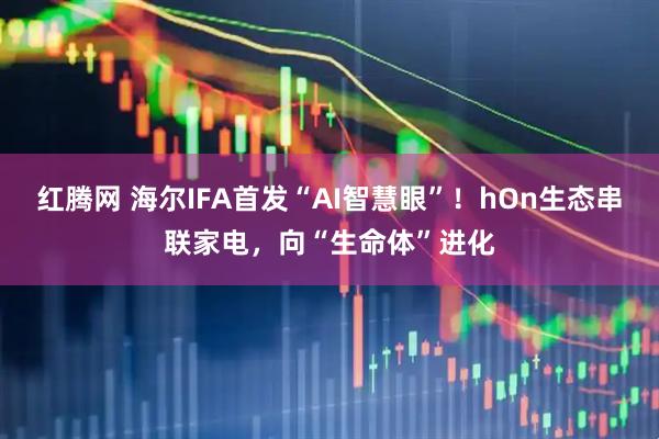 红腾网 海尔IFA首发“AI智慧眼”！hOn生态串联家电，向“生命体”进化