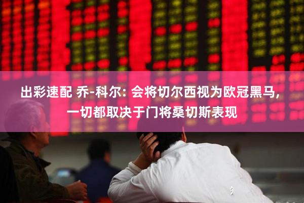 出彩速配 乔-科尔: 会将切尔西视为欧冠黑马, 一切都取决于门将桑切斯表现
