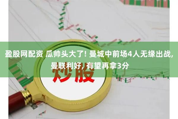 盈股网配资 瓜帅头大了! 曼城中前场4人无缘出战, 曼联利好, 有望再拿3分