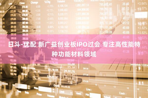 日斗-优配 新广益创业板IPO过会 专注高性能特种功能材料领域