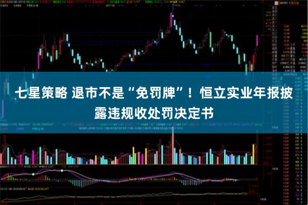 七星策略 退市不是“免罚牌”！恒立实业年报披露违规收处罚决定书