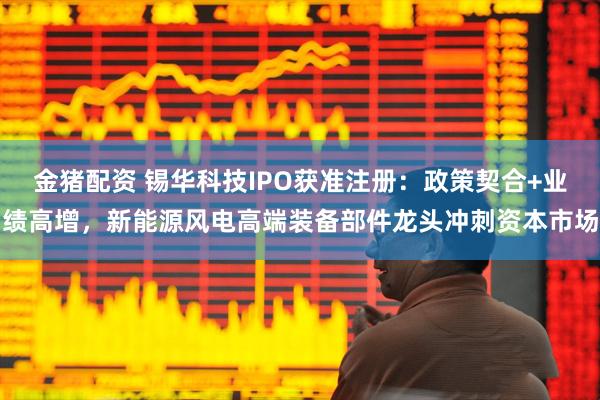 金猪配资 锡华科技IPO获准注册：政策契合+业绩高增，新能源风电高端装备部件龙头冲刺资本市场