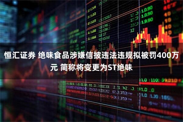 恒汇证券 绝味食品涉嫌信披违法违规拟被罚400万元 简称将变更为ST绝味