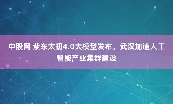 中股网 紫东太初4.0大模型发布，武汉加速人工智能产业集群建设
