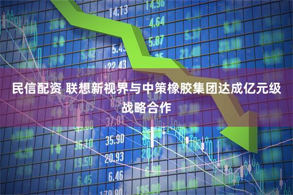 民信配资 联想新视界与中策橡胶集团达成亿元级战略合作